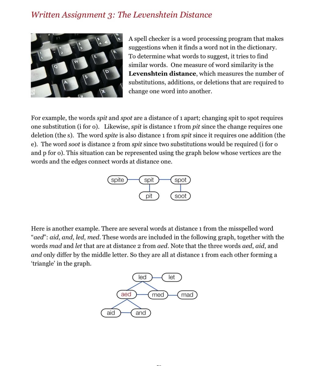 Written Assignment 3: The Levenshtein Distance
x
For example, the words spit and spot are a distance of 1 apart; changing spit to spot requires
one substitution (i for o). Likewise, spit is distance 1 from pit since the change requires one
deletion (the s). The word spite is also distance 1 from spit since it requires one addition (the
e). The word soot is distance 2 from spit since two substitutions would be required (i for o
and p for o). This situation can be represented using the graph below whose vertices are the
words and the edges connect words at distance one.
spite
A spell checker is a word processing program that makes
suggestions when it finds a word not in the dictionary.
To determine what words to suggest, it tries to find
similar words. One measure of word similarity is the
Levenshtein distance, which measures the number of
substitutions, additions, or deletions that are required to
change one word into another.
aid
spit
aed
pit
Here is another example. There are several words at distance 1 from the misspelled word
"aed": aid, and, led, med. These words are included in the following graph, together with the
words mad and let that are at distance 2 from aed. Note that the three words aed, aid, and
and only differ by the middle letter. So they are all at distance 1 from each other forming a
'triangle' in the graph.
led
and
spot
med
soot
let
mad