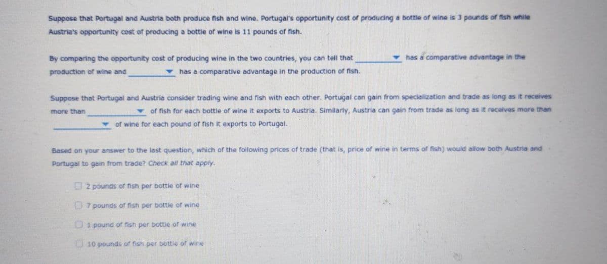 Suppose that Portugal and Austria both produce fish and wine. Portugal's opportunity cost of producing a bottle of wine is 3 pounds of fish while
Austria's opportunity cost of producing a bottie of wine is 11 pounds of fish.
By comparing the opportunity cost of producing wine in the two countries, you can tell that
has a comparative advantage in the
production of wine and
has a comparative advantage in the production of fish.
Suppose that Portugal and Austria consider trading wine and fish with each other. Portugal can gain from specialization and trade as long as it receives
more than
v of fish for each bottle of wine it exports to Austria. Similarly, Austria can gain from trade as lang as it receives more than
v of wine for each pound of rish it exports to Portugal.
Based on your answer to the last question, which of the following prices of trade (that is, price of wine in terms of fish) would allow both Austria and
Portugal to gain from trade? Check all that apply.
O 2 pounds of fish per bottle of wine
U 7 pounds of fish per bottie of wine
Ui pound of fish per bottie of wine
D 10 pounds of fish per bottie of wine
