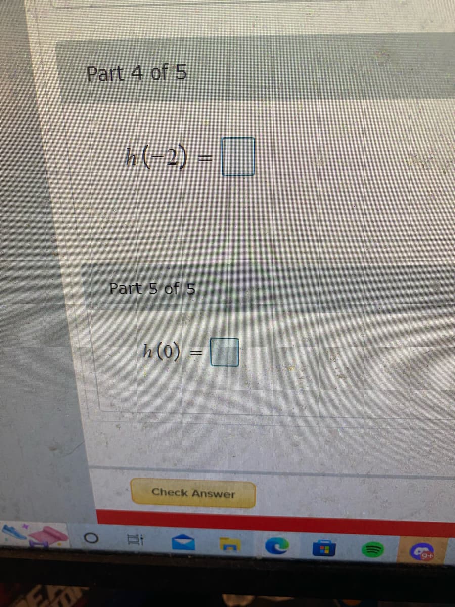 This image contains an exercise from an educational website with parts that require input for a mathematical function evaluation.

**Part 4 of 5**
The task is to evaluate the function \( h(x) \) at \( x = -2 \). The expression is:
\[ h(-2) = \,\square \]

**Part 5 of 5**
The task is to evaluate the function \( h(x) \) at \( x = 0 \). The expression is:
\[ h(0) = \,\square \]

At the bottom of the exercise, there is a "Check Answer" button, suggesting that users can input their answers and check for correctness.