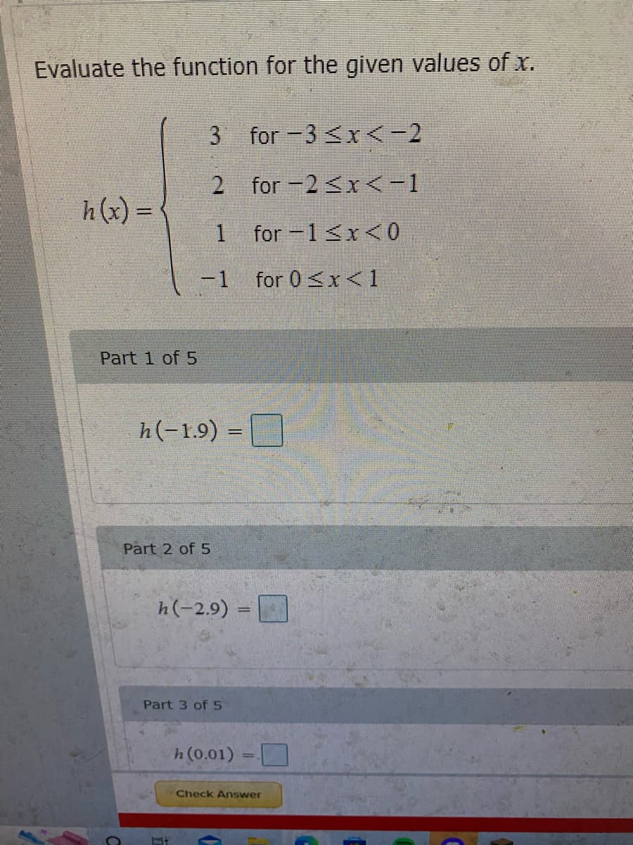 **Evaluate the Function for the Given Values of \( x \):**

The function \( h(x) \) is defined piecewise as follows:

- \( h(x) = 3 \) for \(-3 \leq x < -2\)
- \( h(x) = 2 \) for \(-2 \leq x < -1\)
- \( h(x) = 1 \) for \(-1 \leq x < 0\)
- \( h(x) = -1 \) for \(0 \leq x < 1\)

**Exercises:**

**Part 1 of 5:**  
Evaluate \( h(-1.9) = \_\_\_\_ \)

**Part 2 of 5:**  
Evaluate \( h(-2.9) = \_\_\_\_ \)

**Part 3 of 5:**  
Evaluate \( h(0.01) = \_\_\_\_ \)

*(There are parts 4 and 5 not visible here.)*

**Instructions:**  
Fill in the blanks with the corresponding values of the function \( h(x) \) based on the defined intervals. Click "Check Answer" once you have filled in all the answers.