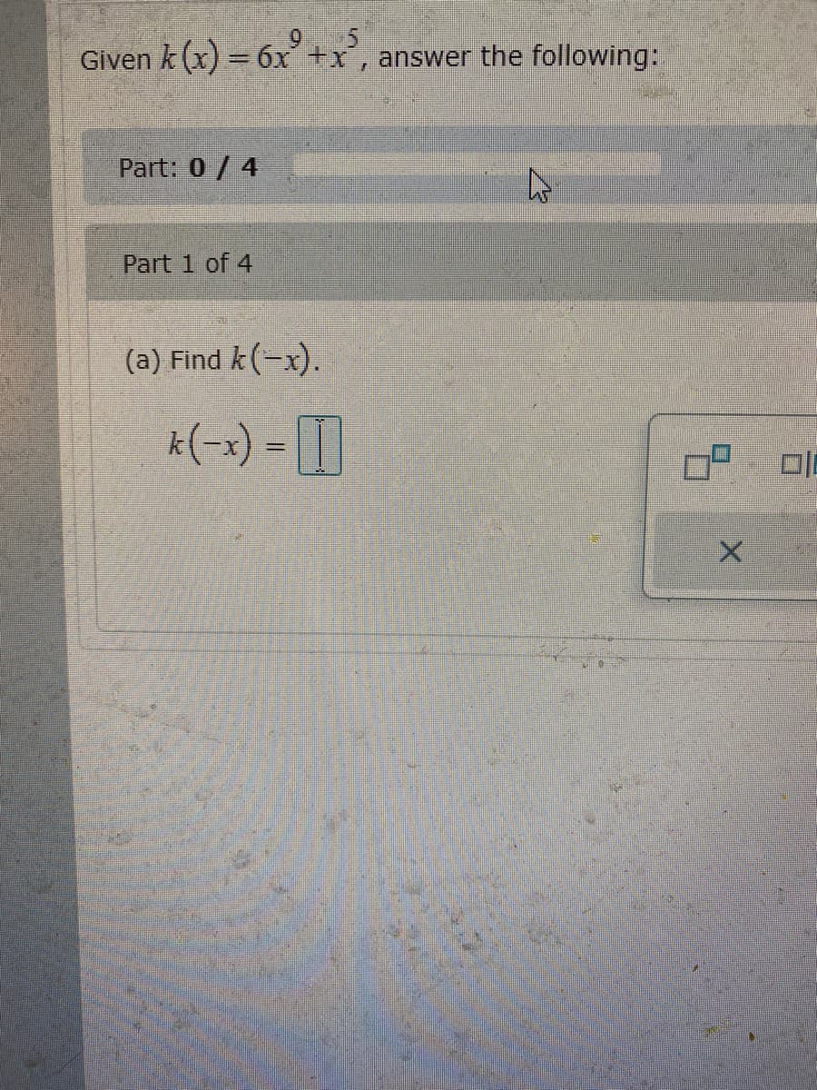 Given \( k(x) = 6x^0 + x^5 \), answer the following:

**Part: 0 / 4**

**Part 1 of 4**

(a) Find \( k(-x) \).

\[ k(-x) = \square \]

---

**Explanation for Students:**

You are asked to find the function \( k(-x) \) based on the given function \( k(x) = 6x^0 + x^5 \).

1. **Understand the Function:**
   - The term \( 6x^0 \) simplifies to 6 because any term to the power of zero is 1.
   - \( x^5 \) indicates the presence of a polynomial of degree 5.

2. **Find \( k(-x) \):**
   - Substitute \(-x\) into the function \( k(x) \).
   - Apply the substitution: \( k(-x) = 6(-x)^0 + (-x)^5 \).
   - Simplify the expression using the properties of exponents.

Remember, when substituting, odd powers of \(-x\) will change the sign of the term.