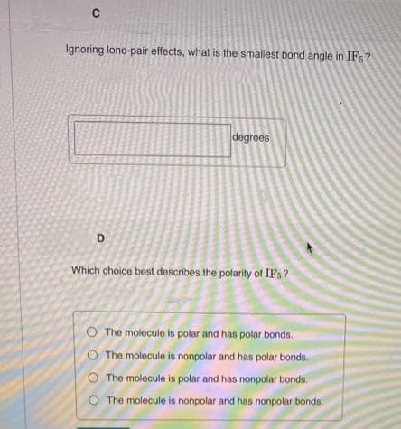 Ignoring lone-pair effects, what is the smallest bond angle in IF;?
degrees
D
Which choice best describes the polarity of IFs?
O The molecule is polar and has polar bonds.
The molecule is nonpolar and has polar bonds.
The molecule is polar and has nonpolar bonds.
O The molecule is nonpolar and has nonpolar bonds.
