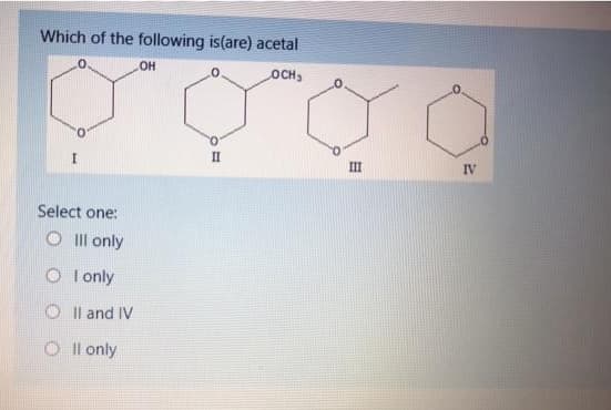 Which of the following is(are) acetal
OH
OCH3
II
III
IV
Select one:
O Ill only
O I only
O I l and IV
O I l only
