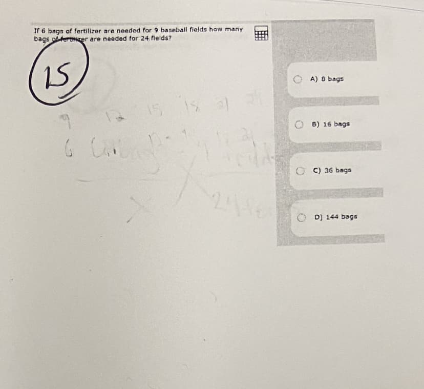 If 6 bags of fertilizer are needed for 9 baseball fields haw many
bags ot terter are needed for 24 fieids?
15
A) O bags
15 1s
6) 16 bags
C) 36 bags
O D) 144 bags
