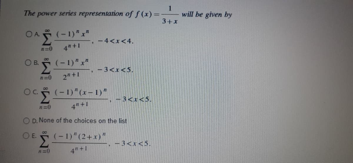 The power series representation of f (x) =
1
will be given by
3+x
O A
(-1)" x"
-4<x<4.
n=0
4 +1
OB.
(-1)"x"
- 3<x<5.
n=0
2 +1
Oc(-1)"(x – 1)"
C.
-3<x<5.
n=0
4" +1
D. None of the choices on the list
O E. (-1)"(2+x)"
-3<x<5.
n=0
4"+1
