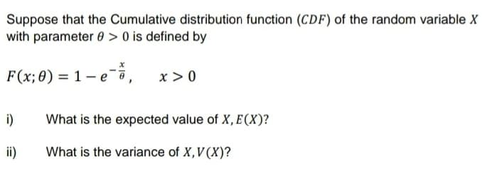 Suppose that the Cumulative distribution function (CDF) of the random variable X
with parameter 0 > 0 is defined by
F(x;0) = 1 - e
,
x > 0
i)
What is the expected value of X,E(X)?
ii)
What is the variance of X,V (X)?
