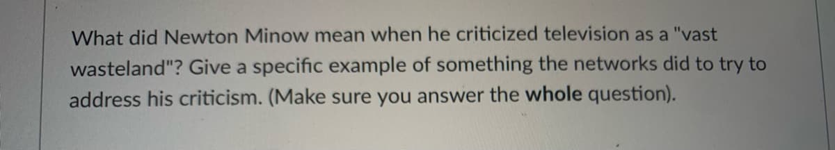 What did Newton Minow mean when he criticized television as a "vast
wasteland"? Give a specific example of something the networks did to try to
address his criticism. (Make sure you answer the whole question).
