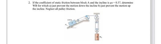 2. If the coefficient of static friction between block A and the incline is us-0.37, determine
WB for which a) just prevent the motion down the incline b) just prevent the motion up
the incline. Neglect all pulley friction.
1706