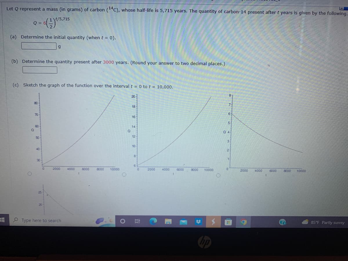 +
Let Q represent a mass (in grams) of carbon (14C), whose half-life is 5,715 years. The quantity of carbon-14 present after t years is given by the following.
= 6(-1) 1/5,715
Q =
(a) Determine the initial quantity (when t = 0).
9
(b) Determine the quantity present after 3000 years. (Round your answer to two decimal places.)
(c) Sketch the graph of the function over the interval t = 0 to t = 10,000.
80
70-
60-
50-
40
30-
25
20
0
2000 4000 6000
Type here to search
1
8000 10000
O
O
Q
20
18-
16
14
12-
10
8-
6
0
Et
2000 4000 6000 8000
1
10000
81
7
6-
5-
Q4
3
2
0
14
2000
4000
1
6000 8000 10000
85°F Partly sunny