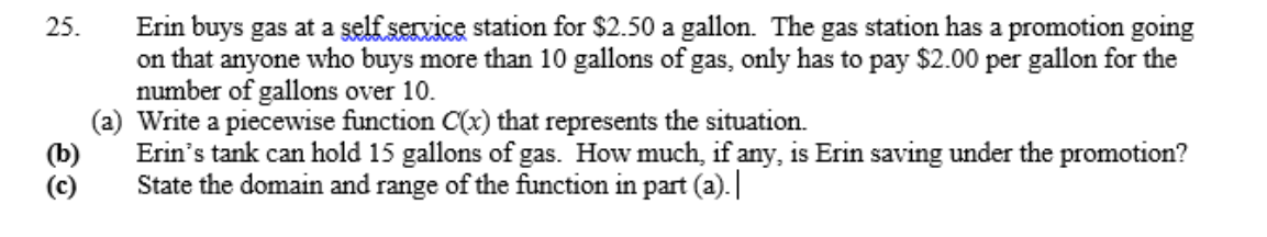 Erin buys gas at a self service station for $2.50 a gallon. The gas station has a promotion going
on that anyone who buys more than 10 gallons of gas, only has to pay $2.00 per gallon for the
number of gallons over 10.
(a) Write a piecewise function C(x) that represents the situation.
Erin's tank can hold 15 gallons of gas. How much, if any, is Erin saving under the promotion?
State the domain and range of the function in part (a).
25.
(b)
