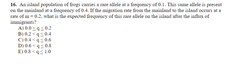 16. An island population of frogs carries a rare allele at a frequency of 0.1. This same allele is present
on the mainland at a frequency of 0.4. If the migration rate from the mainland to the island occurs at a
rate of m = 0.2, what is the expected frequency of this rare allele on the island after the influx of
immigrants?
A) 0.0 <q<0.2
B) 0.2 <q<0.4
C) 0.4 < q<0.6
D) 0.6 < q<0.8
E) 0.8 < q< 1.0
