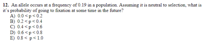 12. An allele occurs at a frequency of 0.19 in a population. Assuming it is neutral to selection, what is
it's probability of going to fixation at some time in the future?
A) 0.0 <p< 0.2
B) 0.2 <p<0.4
C) 0.4 <p<0.6
D) 0.6 <p< 0.8
E) 0.8 < p<1.0
