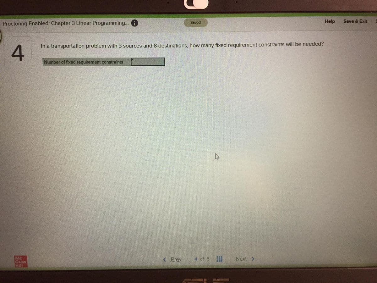 Proctoring Enabled: Chapter 3 Linear Programming.. i
Help
Save & Exit
Saved
In a transportation problem with 3 sources and 8 destinations, how many fixed requirement constraints will be needed?
Number of fixed requirement constraints
Mc
Graw
Hill
< Prev
4 of 5
Next >
