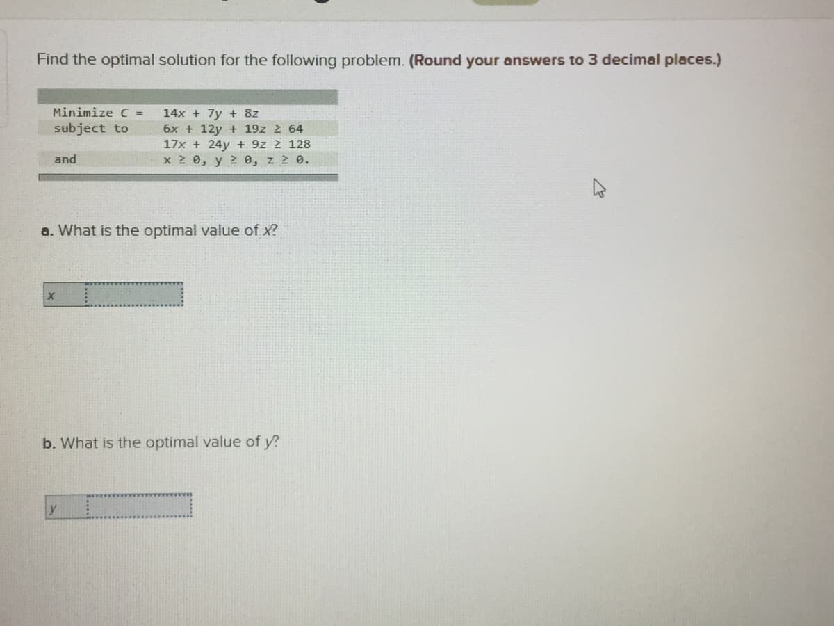 Find the optimal solution for the following problem. (Round your answers to 3 decimal places.)
Minimize C =
14x + 7y + 8z
subject to
6x + 12y + 19z 2 64
17x + 24y + 9z 2 128
x 2 0, y 2 0, z 2 0.
and
a. What is the optimal value of x?
b. What is the optimal value of y?
