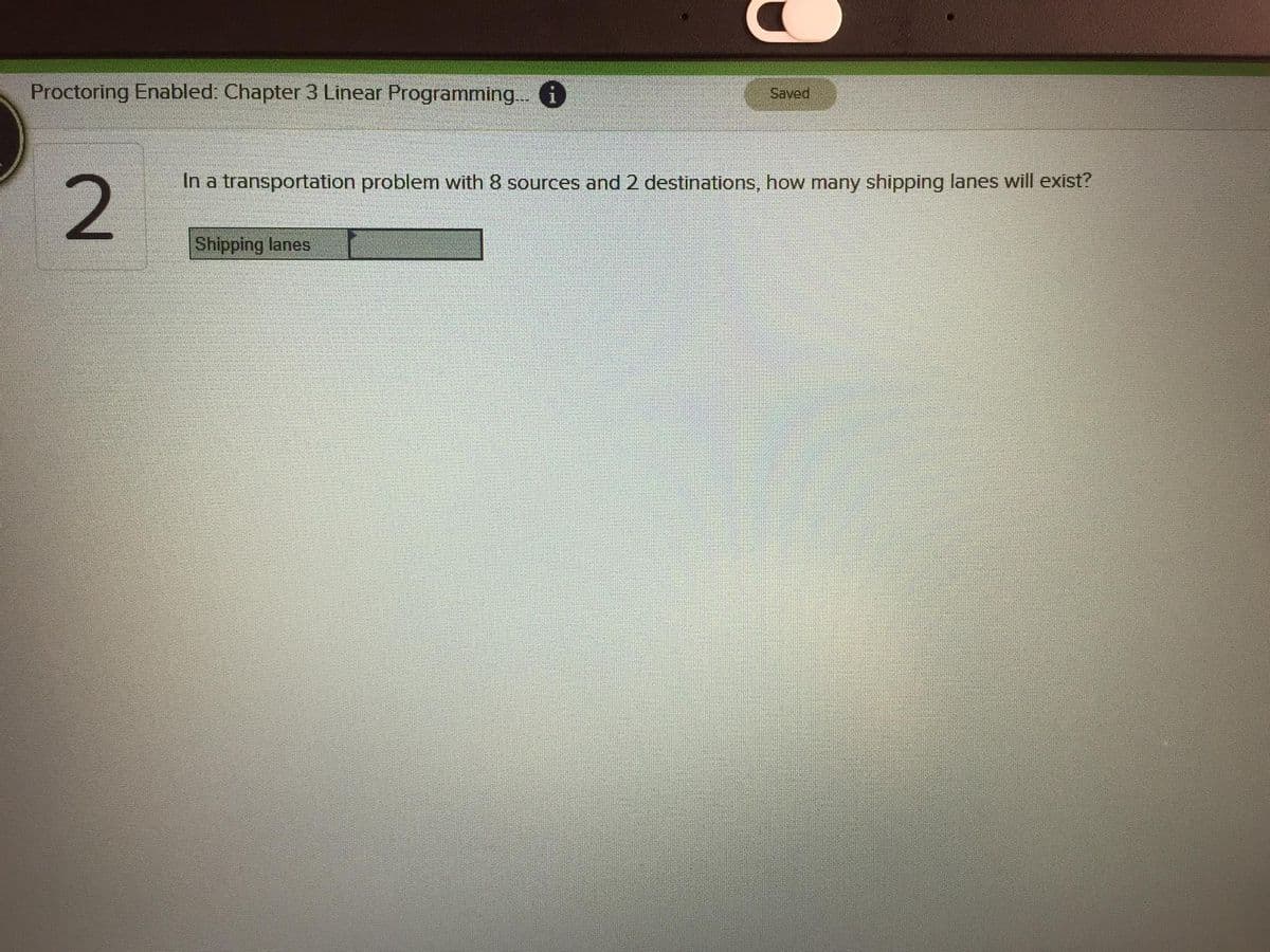 Proctoring Enabled: Chapter 3 Linear Programming. i
Saved
In a transportation problem with 8 sources and 2 destinations, how many shipping lanes will exist?
2
Shipping lanes
