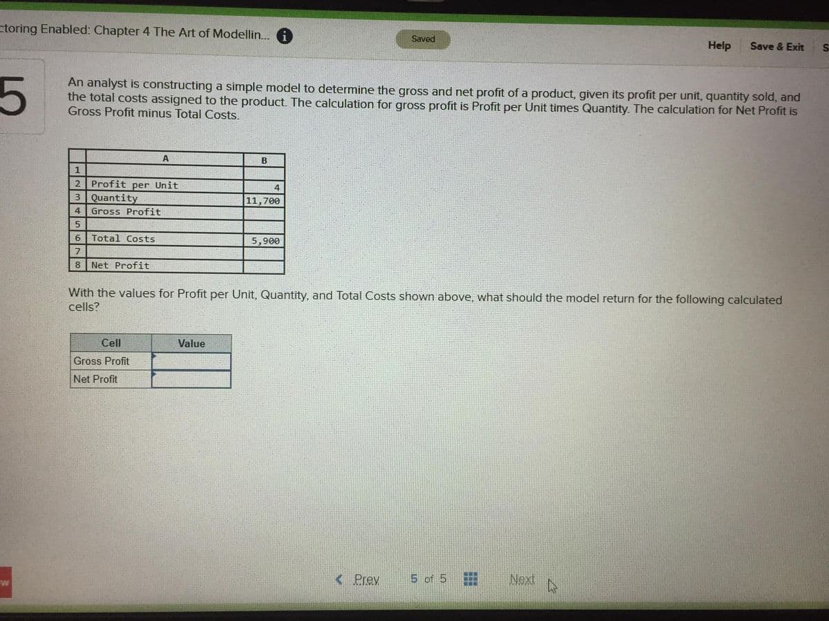 ctoring Enabled: Chapter 4 The Art of Modellin. i
Saved
Help
Save & Exit
An analyst is constructing a simple model to determine the gross and net profit of a product, given its profit per unit, quantity sold, and
the total costs assigned to the product. The calculation for gross profit is Profit per Unit times Quantity. The calculation for Net Profit is
Gross Profit minus Total Costs.
A
B
2 Profit per Unit
4
3 Quantity
11,700
4
Gross Profit
5
6.
Total Costs
5,900
7
8
Net Profit
With the values for Profit per Unit, Quantity, and Total Costs shown above, what should the model return for the following calculated
cells?
Cell
Value
Gross Profit
Net Profit
< Prev
5 of 5 Next
