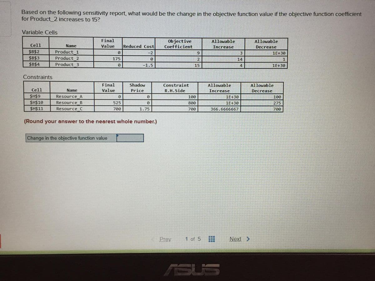 Based on the following sensitivity report, what would be the change in the objective function value if the objective function coefficient
for Product_2 increases to 15?
Variable Cells
Final
Objective
Coefficient
Allowable
Allowable
Cell
Name
Value
Reduced Cost
Increase
Decrease
$B$2
$B$3
$B$4
Product 1
-2
3
1E+30
Product 2
175
2
14
1
Product 3
-1.5
15
4
1E+30
Constraints
Final
Shadow
Constraint
Allowable
Allowable
Cell
Name
Value
Price
R.H.Side
Increase
Decrease
$H$9
$H$10
$H$11
Resource A
100
1E+30
100
Resource B
525
800
1E+30
275
Resource C
700
1.75
700
366.6666667
700
(Round your answer to the nearest whole number.)
Change in the objective function value
Prev
1 of 5
Next >
ASUS
