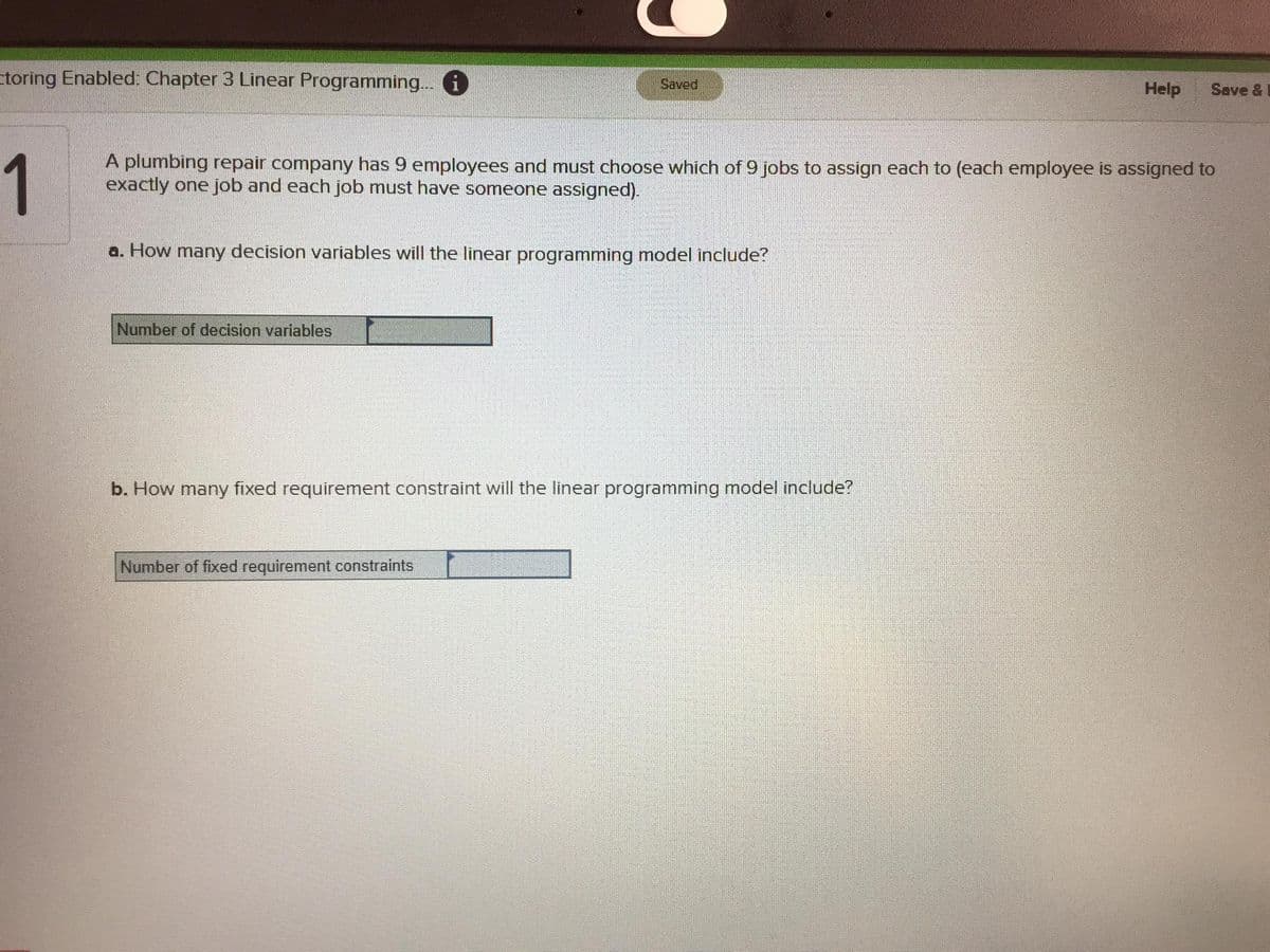 ctoring Enabled: Chapter 3 Linear Programming.. 6
Saved
Help
Save &
1
A plumbing repair company has 9 employees and must choose which of 9 jobs to assign each to (each employee is assigned to
exactly one job and each job must have someone assigned).
a. How many decision variables will the linear programming model include?
Number of decision variables
b. How many fixed requirement constraint will the linear programming model include?
Number of fixed requirement constraints
