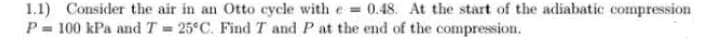 1.1) Consider the air in an Otto cycle with e = 0.48. At the start of the adiabatic compression
P= 100 kPa and T = 25°C. Find T and P at the end of the compression.
