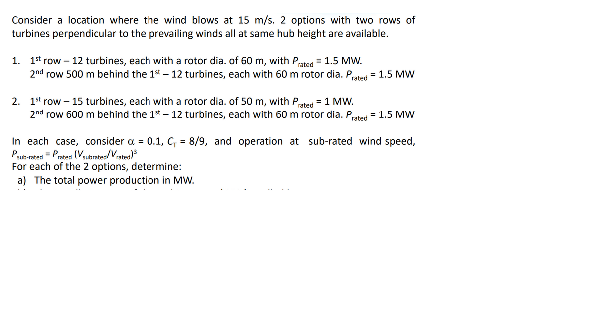 Consider a location where the wind blows at 15 m/s. 2 options with two rows of
turbines perpendicular to the prevailing winds all at same hub height are available.
1. 1st row – 12 turbines, each with a rotor dia. of 60 m, with P,
2nd row 500 m behind the 1st – 12 turbines, each with 60 m rotor dia. P,
1.5 MW.
rated
1.5 MW
rated
2. 1st row –15 turbines, each with a rotor dia. of 50 m, with P,
rated
1 MW.
2nd row 600 m behind the 1st – 12 turbines, each with 60 m rotor dia. P
rated
1.5 MW
%3D
0.1, C = 8/9, and operation at sub-rated wind speed,
In each case, consider a =
Psub-rated = Prated (V3subrated/Vrated)3
For each of the 2 options, determine:
a) The total power production in MW.
%3D
