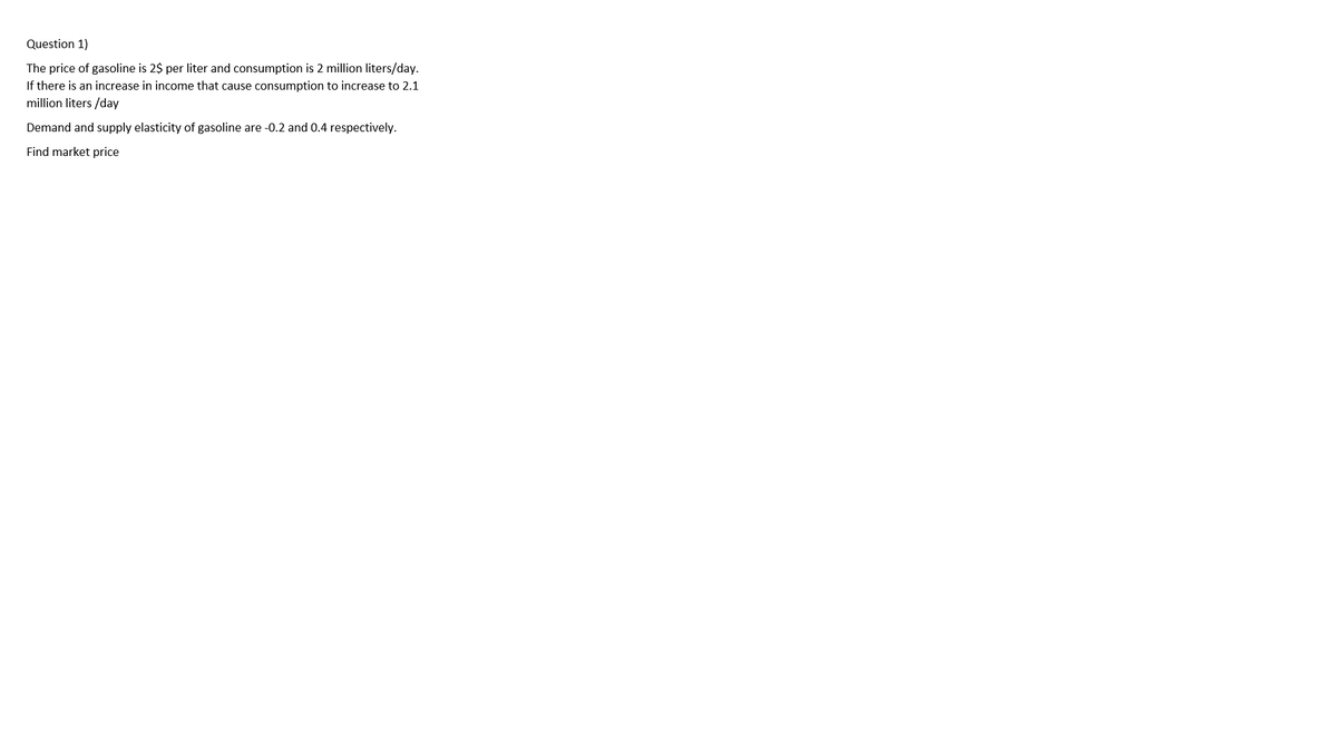 Question 1)
The price of gasoline is 2$ per liter and consumption is 2 million liters/day.
If there is an increase in income that cause consumption to increase to 2.1
million liters /day
Demand and supply elasticity of gasoline are -0.2 and 0.4 respectively.
Find market price
