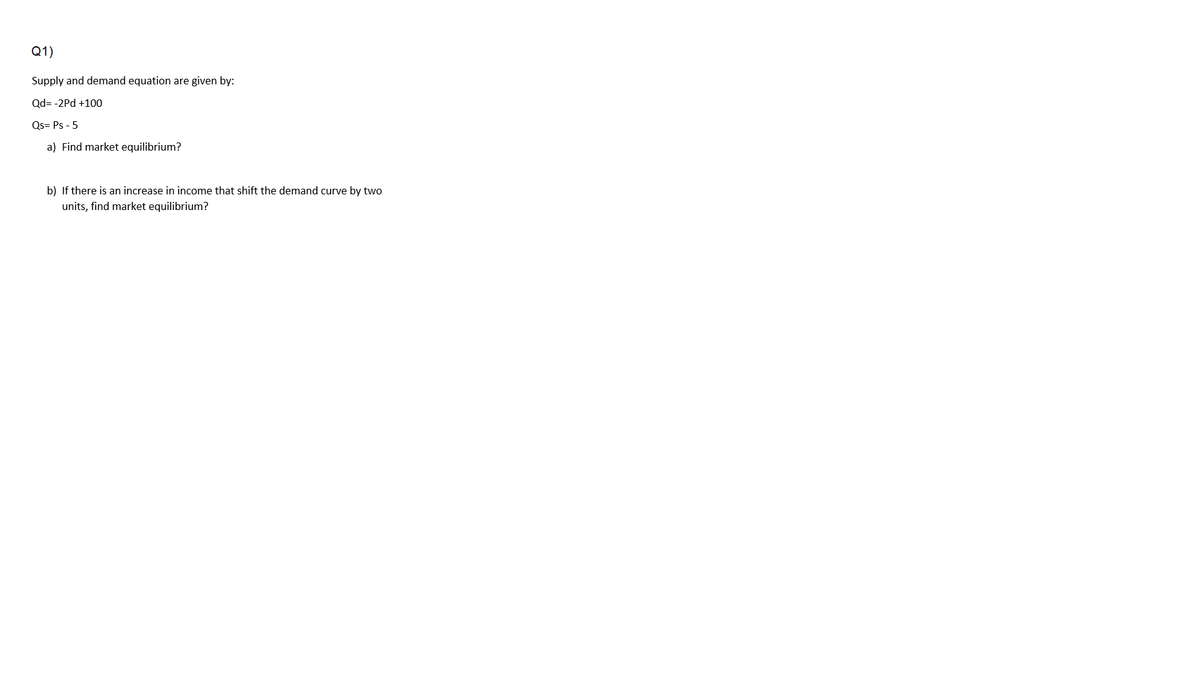 Q1)
Supply and demand equation are given by:
Qd= -2Pd +100
Qs= Ps - 5
a) Find market equilibrium?
b) If there is an increase in income that shift the demand curve by two
units, find market equilibrium?
