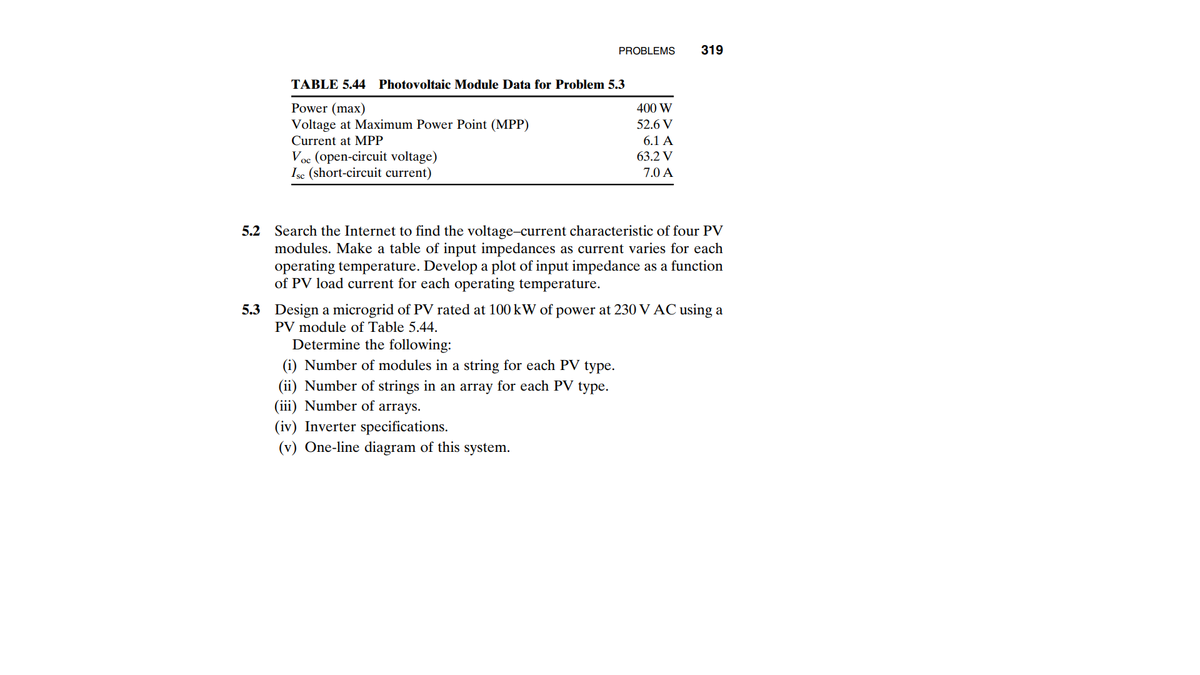 PROBLEMS
319
TABLE 5.44 Photovoltaic Module Data for Problem 5.3
Power (max)
Voltage at Maximum Power Point (MPP)
400 W
52.6 V
Current at MPP
6.1 A
Voc (open-circuit voltage)
Isc (short-circuit current)
63.2 V
7.0 A
5.2 Search the Internet to find the voltage-current characteristic of four PV
modules. Make a table of input impedances as current varies for each
operating temperature. Develop a plot of input impedance as a function
of PV load current for each operating temperature.
5.3 Design a microgrid of PV rated at 100 kW of power at 230 V AC using a
PV module of Table 5.44.
Determine the following:
(i) Number of modules in a string for each PV type.
(ii) Number of strings in an array for each PV type.
(iii) Number of arrays.
(iv) Inverter specifications.
(v) One-line diagram of this system.
