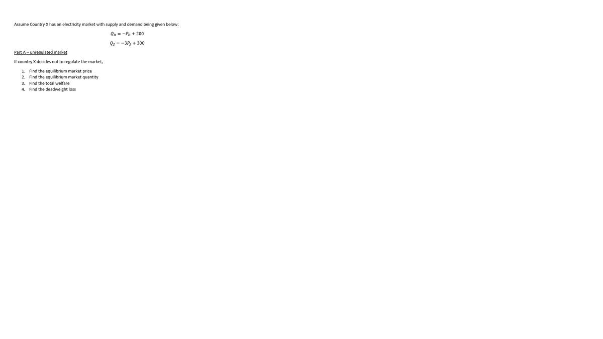 Assume Country X has an electricity market with supply and demand being given below:
Qp = -Pp + 200
Qs = -3Ps + 300
Part A- unregulated market
If country X decides not to regulate the market,
1. Find the equilibrium market price
2. Find the equilibrium market quantity
3. Find the total welfare
4. Find the deadweight loss
