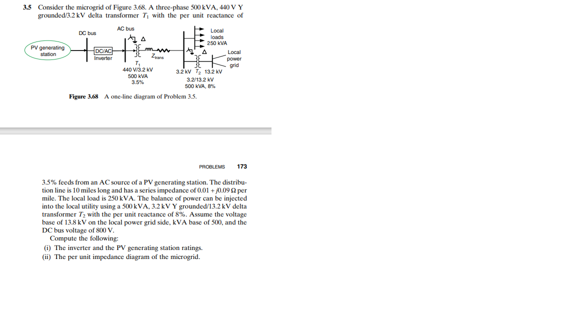 Consider the microgrid of Figure 3.68. A three-phase 500 kVA, 440 V Y
grounded/3.2 kV delta transformer T1 with the per unit reactance of
3.5
AC bus
Local
DC bus
loads
250 kVA
PV generating
station
DC/ACH
Local
Zrans
Inverter
power
T,
440 V/3.2 kV
grid
3.2 kV T, 13.2 kV
500 kVA
3.5%
3.2/13.2 kV
500 kVA, 8%
Figure 3.68 A one-line diagram of Problem 3.5.
PROBLEMS
173
3.5% feeds from an AC source of a PV generating station. The distribu-
tion line is 10 miles long and has a series impedance of 0.01 + j0.09 2 per
mile. The local load is 250 kVA. The balance of power can be injected
into the local utility using a 500 kVA, 3.2 kV Y grounded/13.2 kV delta
transformer T2 with the per unit reactance of 8%. Assume the voltage
base of 13.8 kV on the local power grid side, kVA base of 500, and the
DC bus voltage of 800 V.
Compute the following:
(i) The inverter and the PV generating station ratings.
(ii) The per unit impedance diagram of the microgrid.
