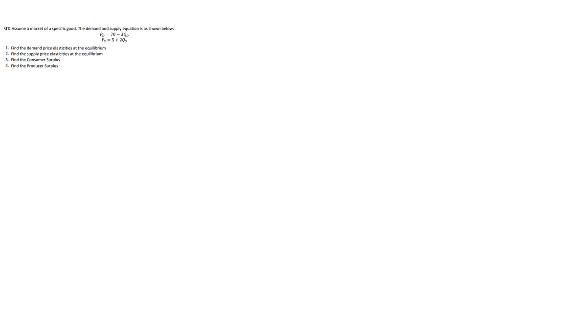 Q1) Assume a market of a specific good. The demand and supply equation is as shown below:
Pp = 70 – 3Qp
Ps = 5+ 20s
1. Find the demand price elasticities at the equilibrium
2. Find the supply price elasticities at the equilibrium
3. Find the Consumer Surplus
4. Find the Producer Surplus
