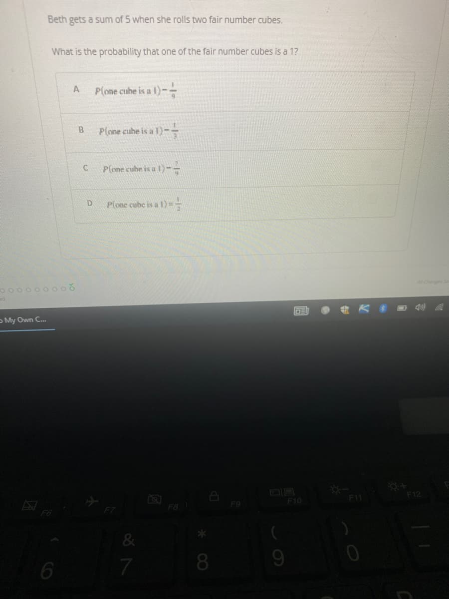 Beth gets a sum of 5 when she rolls two fair number cubes.
What is the probability that one of the fair number cubes is a 1?
A
Plone cube is a 1)--
P(one cube is a 1)--
Plone cube is al)--
Plone cube is a l)=
DE
ooooo
My Own C...
6
B
C
D
&
7
F8 1
*
8
F9
F10
V
F11
F12