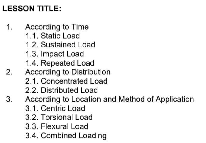 LESSON TITLE:
1.
2.
3.
According to Time
1.1. Static Load
1.2. Sustained Load
1.3. Impact Load
1.4. Repeated Load
According to Distribution
2.1. Concentrated Load
2.2. Distributed Load
According to Location and Method of Application
3.1. Centric Load
3.2. Torsional Load
3.3. Flexural Load
3.4. Combined Loading