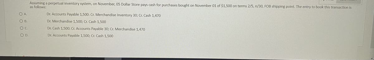 Assuming a perpetual inventory system, on November, 05 Dollar Store pays cash for purchases bought on November 01 of $1,500 on terms 2/5, n/30, FOB shipping point. The entry to book this transaction is
as follows:
OA.
Dr. Accounts Payable 1,500: Cr. Merchandise Inventory 30; Cr. Cash 1,470
OB.
Dr. Merchandise 1,500; Cr. Cash 1,500
OC.
Dr. Cash 1,500; Cr. Accounts Payable 30; Cr. Merchandise 1,470
OD.
Dr. Accounts Payable 1,500; Cr. Cash 1,500
