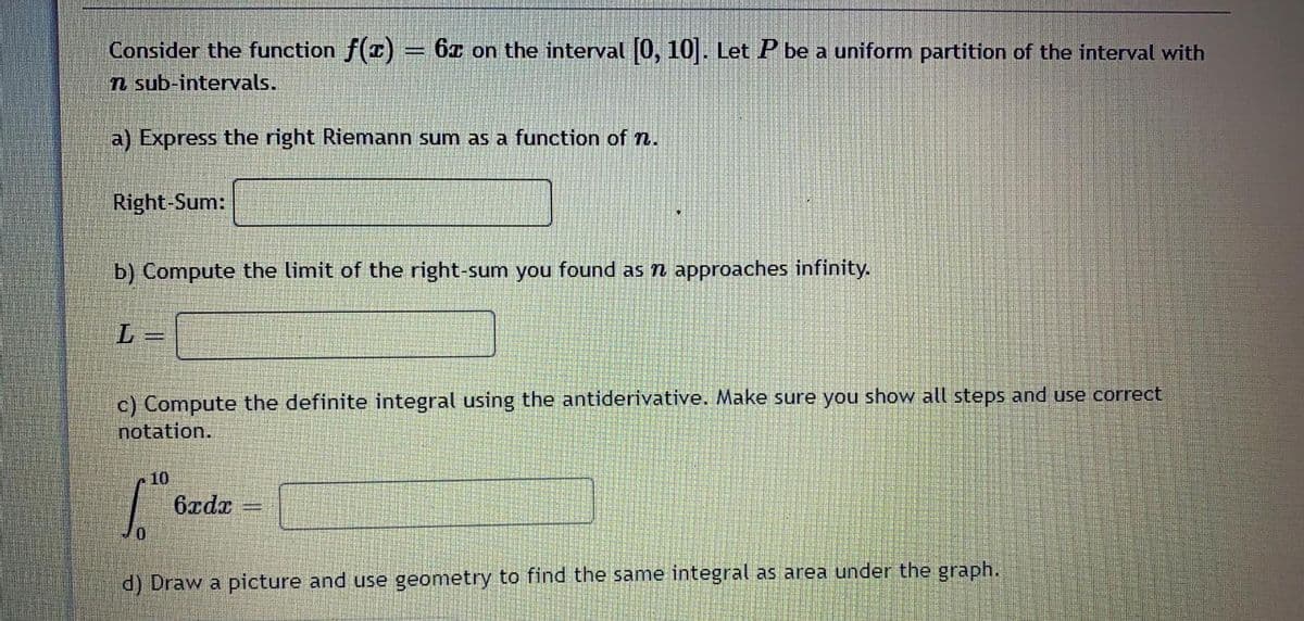 Consider the function f(r) 6z on the interval (0, 10. Let P be a uniform partition of the interval with
n sub-intervals.
a) Express the right Riemann sum as a function of n.
Right-Sum:
b) Compute the limit of the right-sum you found as n approaches infinity.
L.
c) Compute the definite integral using the antiderivative. Make sure you show all steps and use correct
notation.
10
6xdx
d) Draw a picture and use geometry to find the same integral as area under the graph.
