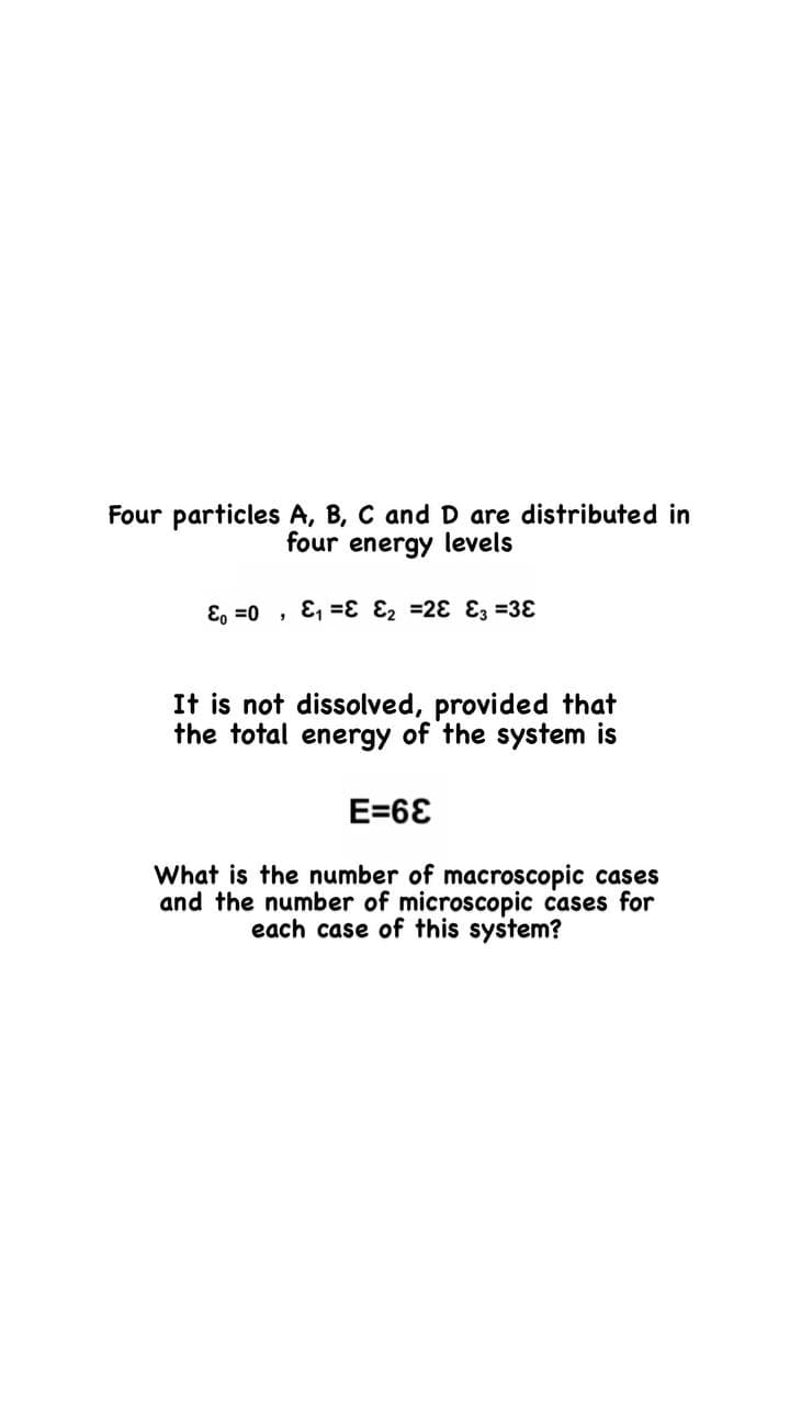 Four particles A, B, C and D are distributed in
four energy levels
E, =0 , E, =ɛ Ɛ2 =28 E3 =38
It is not dissolved, provided that
the total energy of the system is
E=6E
What is the number of macroscopic cases
and the number of microscopic cases for
each case of this system?
