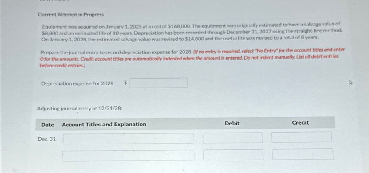 Current Attempt in Progress
Equipment was acquired on January 1, 2025 at a cost of $168,000. The equipment was originally estimated to have a salvage value of
$8,800 and an estimated life of 10 years. Depreciation has been recorded through December 31, 2027 using the straight-line method.
On January 1, 2028, the estimated salvage value was revised to $14,800 and the useful life was revised to a total of 8 years.
Prepare the journal entry to record depreciation expense for 2028. (If no entry is required, select "No Entry" for the account titles and enter
O for the amounts. Credit account titles are automatically indented when the amount is entered. Do not indent manually. List all debit entries
before credit entries.)
Depreciation expense for 2028 $
Adjusting journal entry at 12/31/28:
Date
Dec. 31
Account Titles and Explanation
Debit
Credit