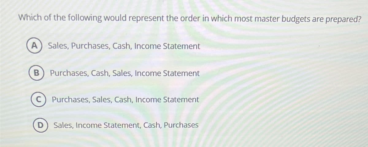 Which of the following would represent the order in which most master budgets are prepared?
A Sales, Purchases, Cash, Income Statement
B
с
Purchases, Cash, Sales, Income Statement
Purchases, Sales, Cash, Income Statement
D) Sales, Income Statement, Cash, Purchases