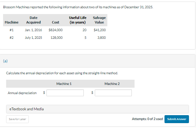 Blossom Machines reported the following information about two of its machines as of December 31, 2025.
Machine
(a)
# 1
#2
Date
Acquired
Jan. 1, 2016
July 1, 2025
Annual depreciation
eTextbook and Media
Cost
$824,000
128,000
Save for Later
Useful Life
(in years)
20
Calculate the annual depreciation for each asset using the straight-line method.
Machine 1
5
Salvage
Value
$41,200
3,800
$
Machine 2
Attempts: 0 of 2 used
Submit Answer