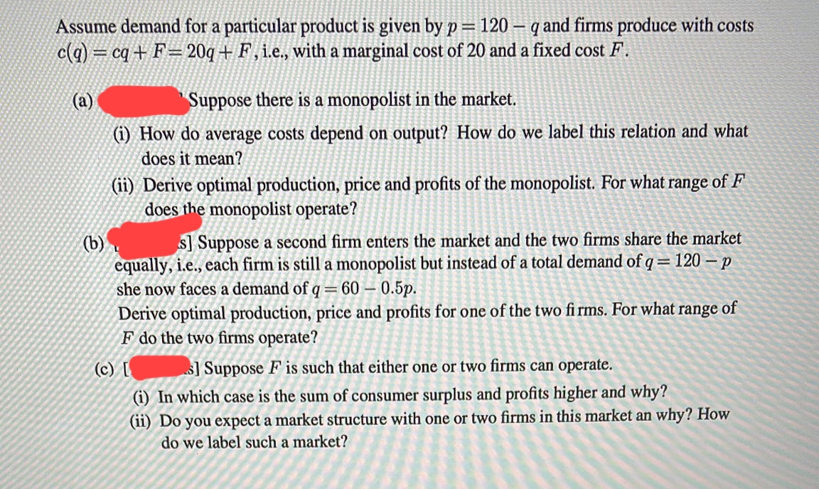 Assume demand for a particular product is given by p= 120 - q and firms produce with costs
c(q) = cq+F=20q+ F, i.e., with a marginal cost of 20 and a fixed cost F.
(a)
Suppose there is a monopolist in the market.
(i) How do average costs depend on output? How do we label this relation and what
does it mean?
(ii) Derive optimal production, price and profits of the monopolist. For what range of F
does the monopolist operate?
(b)
s] Suppose a second firm enters the market and the two firms share the market
equally, i.e., each firm is still a monopolist but instead of a total demand of q = 120-p
she now faces a demand of q = 60 - 0.5p.
Derive optimal production, price and profits for one of the two firms. For what range of
F do the two firms operate?
(c) [
s] Suppose F is such that either one or two firms can operate.
(i) In which case is the sum of consumer surplus and profits higher and why?
(ii) Do you expect a market structure with one or two firms in this market an why? How
do we label such a market?