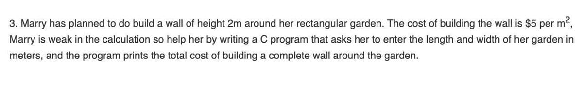 3. Marry has planned to do build a wall of height 2m around her rectangular garden. The cost of building the wall is $5 per m²,
Marry is weak in the calculation so help her by writing a C program that asks her to enter the length and width of her garden in
meters, and the program prints the total cost of building a complete wall around the garden.
