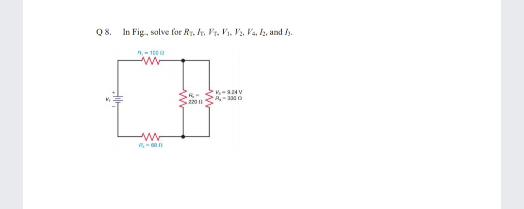 Q 8.
In Fig., solve for RT, Ir, Vr, V1, V2, V4, I2, and I3.
R, = 100 2
SA,-
S220
V,- 9.24 V
R- 330
R- 68 2
