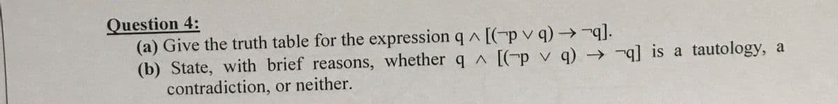 Question 4:
(a) Give the truth table for the expression q A [(-p v q) →-q].
(b) State, with brief reasons, whether q A [(-p v q) → -q] is a tautology, a
contradiction, or neither.
