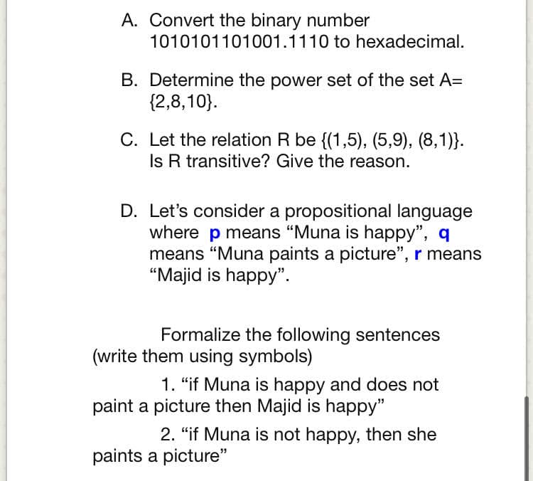 A. Convert the binary number
1010101101001.1110 to hexadecimal.
B. Determine the power set of the set A=
{2,8,10}.
C. Let the relation R be {(1,5), (5,9), (8,1)}.
Is R transitive? Give the reason.
D. Let's consider a propositional language
where p means "Muna is happy", q
means "Muna paints a picture", r means
“Majid is happy".
Formalize the following sentences
(write them using symbols)
1. "if Muna is happy and does not
paint a picture then Majid is happy"
2. "if Muna is not happy, then she
paints a picture"
