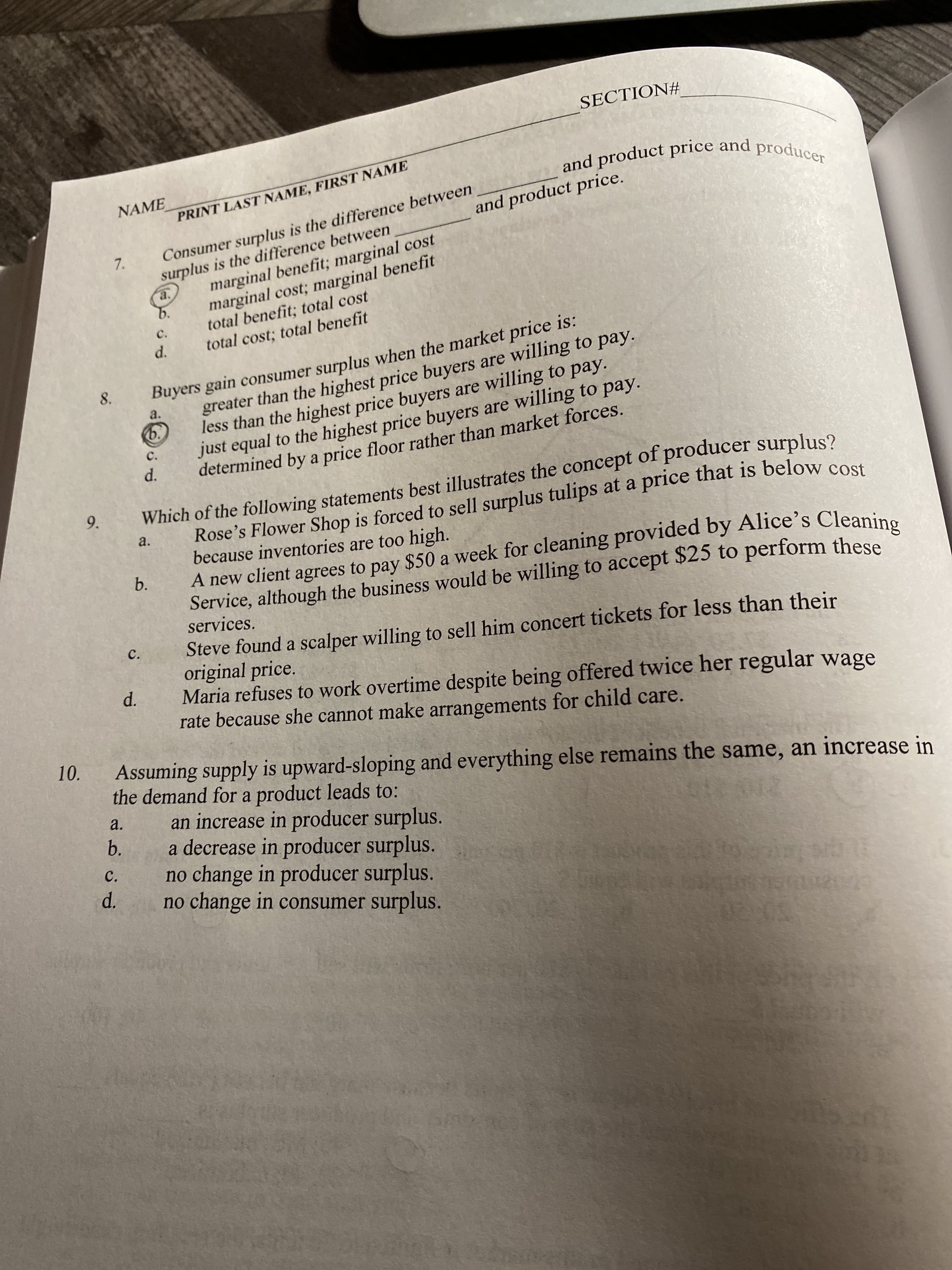 SECTION#
and product price and producer
NAME
Consumer surplus is the difference between
surplus is the difference between
marginal benefit; marginal cost
marginal cost; marginal benefit
total benefit; total cost
total cost; total benefit
PRINT LAST NAME, FIRST NAME
and product price.
7.
a.
b.
C.
d.
Buyers gain consumer surplus when the market price is:
greater than the highest price buyers are willing to pay.
8.
less than the highest price buyers are willing to pay.
just equal to the highest price buyers are willing to pay.
determined by a price floor rather than market forces.
a.
b.
C.
d.
Which of the following statements best illustrates the concept of producer surplus?
Rose's Flower Shop is forced to sell surplus tulips at a price that is below cost
because inventories are too high.
A new client agrees to pay $50 a week for cleaning provided by Alice's Cleanine
Service, although the business would be willing to accept $25 to perform these
services.
a.
b.
Steve found a scalper willing to sell him concert tickets for less than their
original price.
Maria refuses to work overtime despite being offered twice her regular wage
rate because she cannot make arrangements for child care.
C.
d.
Assuming supply is upward-sloping and everything else remains the same, an increase in
the demand for a product leads to:
an increase in producer surplus.
a decrease in producer surplus.
no change in producer surplus.
no change in consumer surplus.
a.
b.
012012
C.
d.
9.
10.

