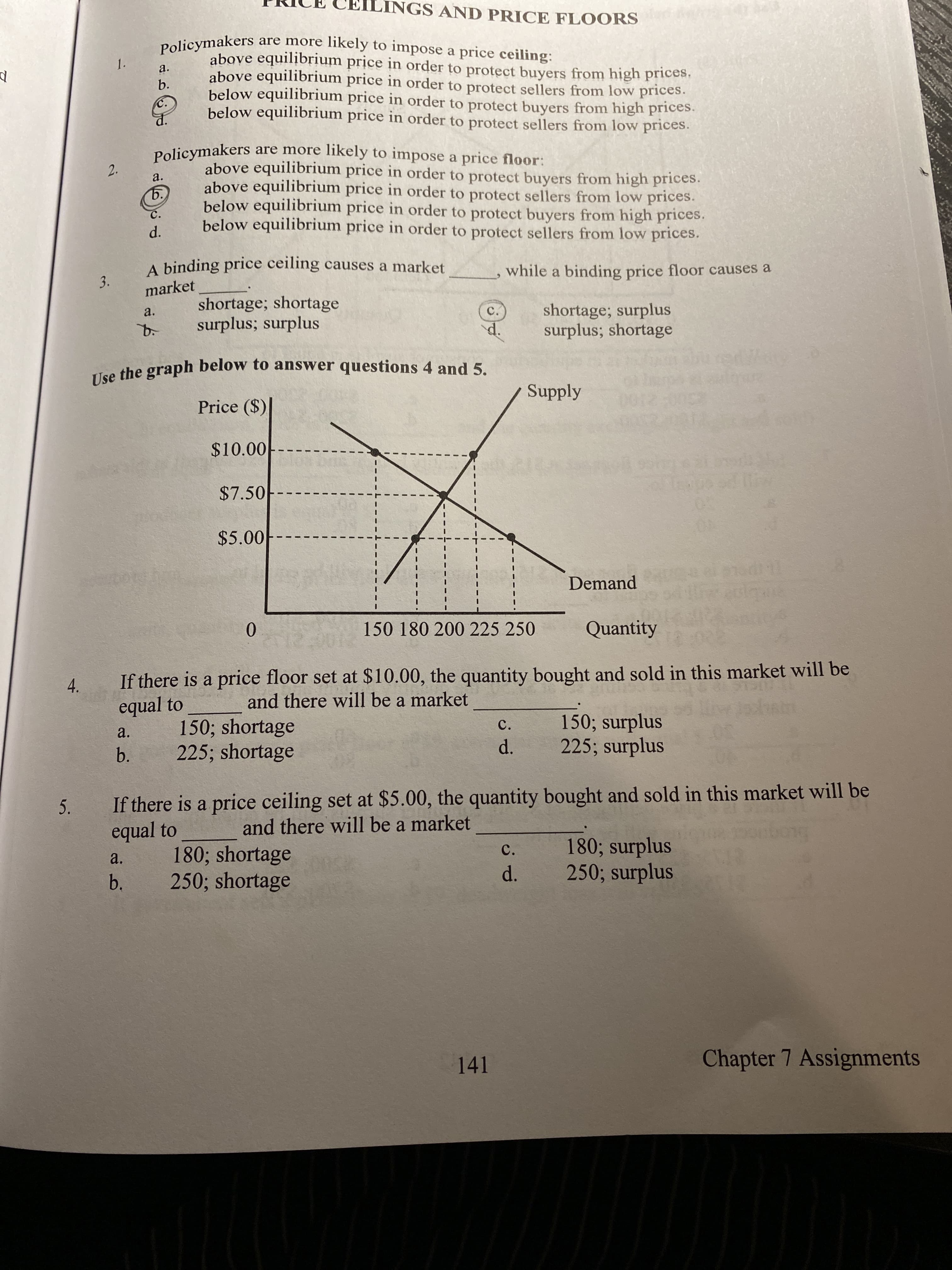 LINGS AND PRICE FLOORS
Policymakers are more likely to impose a price ceiling:
above equilibrium price in order to protect buyers from high prices.
above equilibrium price in order to protect sellers from low prices.
below equilibrium price in order to protect buyers from high prices.
below equilibrium price in order to protect sellers from low prices.
1.
a.
b.
C.
Policymakers are more likely to impose a price floor:
above equilibrium price in order to protect buyers from high prices.
above equilibrium price in order to protect sellers from low prices.
below equilibrium price in order to protect buyers from high prices.
below equilibrium price in order to protect sellers from low prices.
2.
a.
ъ.
C.
A binding price ceiling causes a market
while a binding price floor causes a
market
shortage; shortage
surplus; surplus
shortage; surplus
surplus; shortage
a.
C.
d.
Tuo the graph below to answer questions 4 and 5.
Supply
Price ($)
$10.00
$7.50
$5.00
Demand
0.
150 180 200 225 250
Quantity
If there is a price floor set at $10.00, the quantity bought and sold in this market will be
equal to
and there will be a market
150; shortage
225; shortage
150; surplus
225; surplus
C.
a.
d.
b.
If there is a price ceiling set at $5.00, the quantity bought and sold in this market will be
equal to
5.
and there will be a market
180; surplus
250; surplus
C.
180; shortage
250; shortage
a.
d.
b.
141
Chapter 7 Assignments
d.
3.
4.
