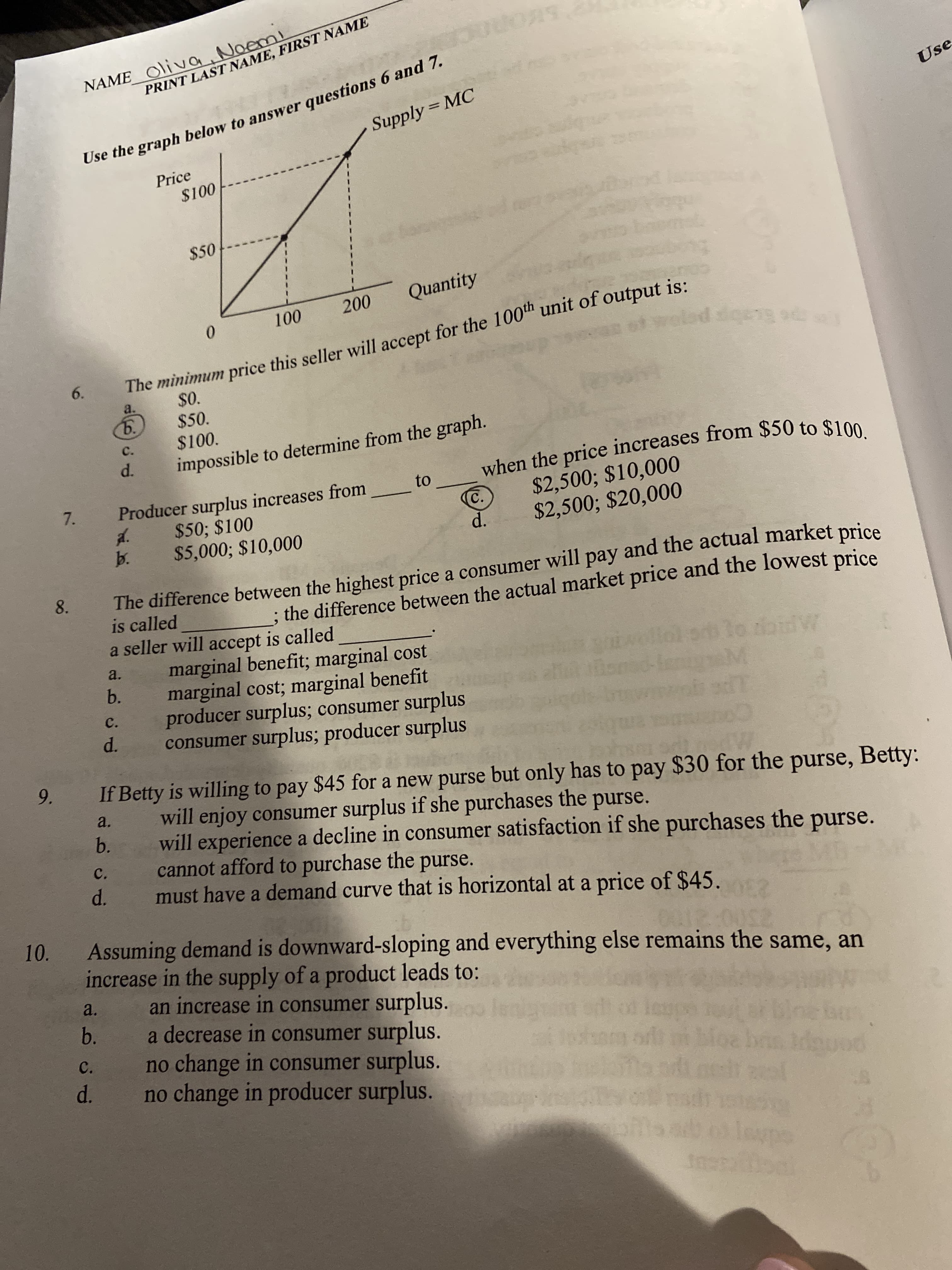 NAME_ O\iva Noemi
Use the graph below to answer questions 6 and 7.
Supply = MC
PRINT LAST NAME, FIRST NAME
Use
Price
$100
$50
Quantity
200
0.
100
The minimum price this seller will accept for the 100th unit of output is:
6.
$0.
$50.
$100.
a.
5.
c.
d.
impossible to determine from the graph.
when the price increases from $50 to $100.
$2,500; $10,000
$2,500; $20,000
to
Producer surplus increases from
d.
b.
$50; $100
C.
$5,000; $10,000
d.
The difference between the highest price a consumer will pay and the actual market price
is called
a seller will accept is called
marginal benefit; marginal cost
marginal cost; marginal benefit
producer surplus; consumer surplus
consumer surplus; producer surplus
8.
; the difference between the actual market price and the lowest price
a.
b.
mid-ler
c.
d.
9.
If Betty is willing to pay $45 for a new purse but only has to pay $30 for the purse, Betty:
will enjoy consumer surplus if she purchases the purse.
will experience a decline in consumer satisfaction if she purchases the purse.
cannot afford to purchase the purse.
must have a demand curve that is horizontal at a price of $45.
a.
b.
C.
d.
10.
Assuming demand is downward-sloping and everything else remains the same, an
increase in the supply of a product leads to:
an increase in consumer surplus.
a decrease in consumer surplus.
no change in consumer surplus.
no change in producer surplus.
a.
b.
C.
d.
dgu
leupe
Imetaoal
7.
