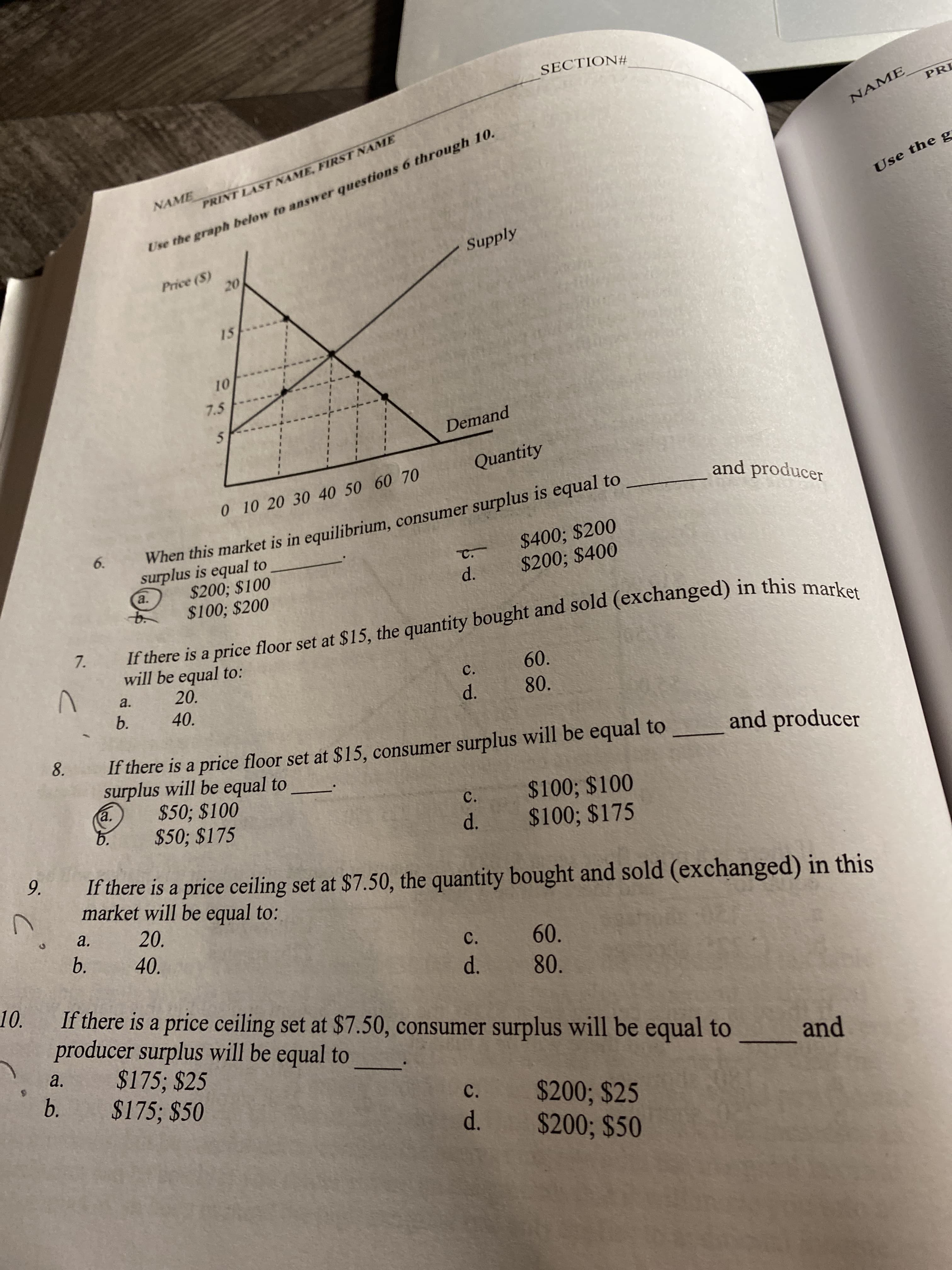 SECTION#
PRI
Use the graph below to answer questions 6 through 10.
Supply
NAME
NAME
PRINT LAST NAME, FIRST NAME
Use the g
Price (S)
20
15
10
7.5
Demand
Quantity
0 10 20 30 40 50 60 70
and producer
When this market is in equilibrium, consumer surplus is equal to
surplus is equal to
$200; $100
$100; $200
6.
$400; $200
$200; $400
C.
a.
d.
If there is a price floor set at $15, the quantity bought and sold (exchanged) in this market
will be equal to:
7.
20.
60.
a.
C.
b.
40.
d.
80.
8.
If there is a price floor set at $15, consumer surplus will be equal to
surplus will be equal to
$50; $100
$50; $175
and producer
a.
$100; $100
$100; $175
C.
6.
d.
9.
If there is a price ceiling set at $7.50, the quantity bought and sold (exchanged) in this
market will be equal to:
a.
20.
b.
40.
60.
C.
10.
d.
80.
If there is a price ceiling set at $7.50, consumer surplus will be equal to
producer surplus will be equal to
$175; $25
$175; $50
a.
and
b.
C.
$200; $25
$200; $50
d.
