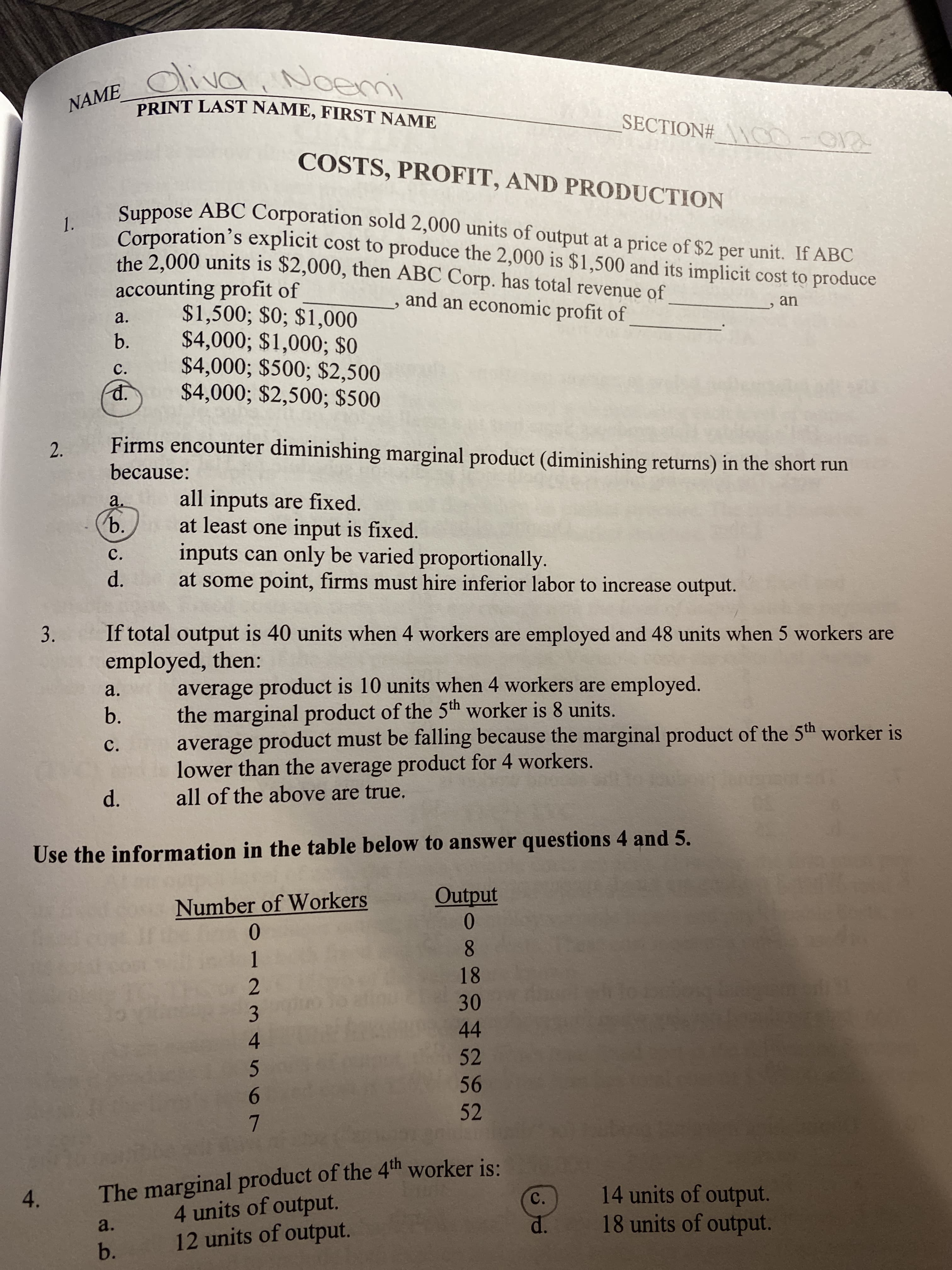 diva
, Noemi
NAME
PRINT LAST NAME, FIRST NAME
SECTION# N00-01
COSTS, PROFIT, AND PRODUCTION
Suppose ABC Corporation sold 2,000 units of output at a price of $2 per unit. If ABC
Corporation's explicit cost to produce the 2,000 is $1,500 and its implicit cost to produce
the 2,000 units is $2,000, then ABC Corp. has total revenue of
1.
accounting profit of
$1,500; $0; $1,000
$4,000; $1,000; $0
$4,000; $500; $2,500
$4,000; $2,500; $500
and an economic profit of
an
a.
b.
C.
Firms encounter diminishing marginal product (diminishing returns) in the short run
because:
all inputs are fixed.
at least one input is fixed.
inputs can only be varied proportionally.
at some point, firms must hire inferior labor to increase output.
a.
b.
C.
d.
If total output is 40 units when 4 workers are employed and 48 units when 5 workers are
employed, then:
average product is 10 units when 4 workers are employed.
the marginal product of the 5th worker is 8 units.
average product must be falling because the marginal product of the 5th worker is
lower than the average product for 4 workers.
all of the above are true.
a.
b.
C.
Use the information in the table below to answer questions 4 and 5.
Output
Number of Workers
0.
8.
1
18
30
3
44
4
52
56
6.
52
The marginal product of the 4th worker is:
4 units of output.
12 units of output.
14 units of output.
18 units of output.
4.
C.
a.
d.
b.
d.
2.
3.
