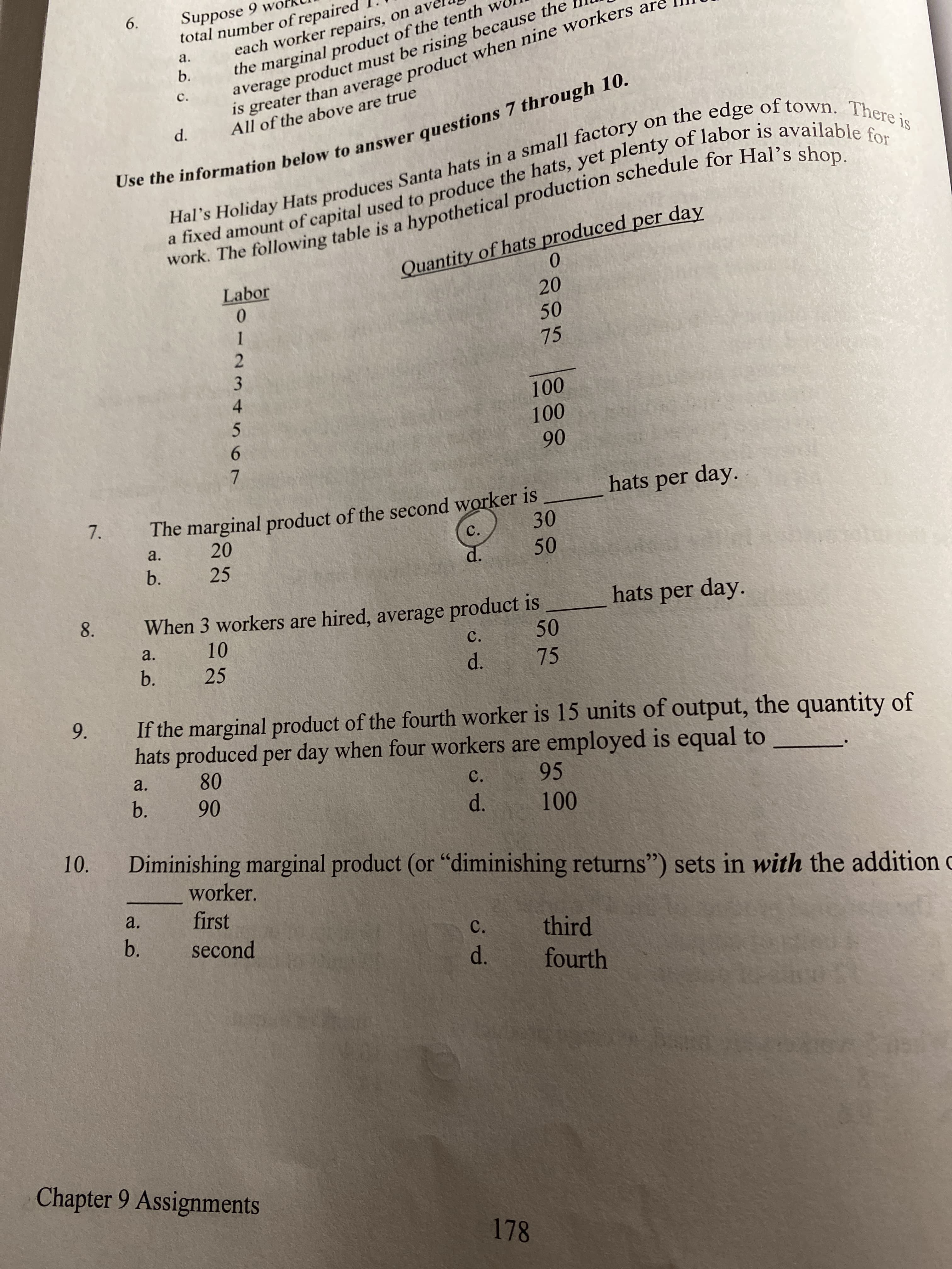 Suppose 9 wo
total number of repaired
6.
the marginal product of the tenth
b.
a.
each worker repairs, on ave
average product must be rising because the
C.
Use the information below to answer questions 7 through 10.
Hal's Holiday Hats produces Santa hats in a small factory on the edge of town. There is
a fixed amount of capital used to produce the hats, yet plenty of labor is available for
work. The following table is a hypothetical production schedule for Hal's shop.
is greater than average product when nine workers are
d.
All of the above are true
Quantity of hats produced per day
Labor
20
50
75
100
100
90
hats per day.
The marginal product of the second worker is
30
7.
a.
20
C.
b.
25
d.
8.
hats per day.
When 3 workers are hired, average product is
50
a.
10
C.
b.
25
d.
75
If the marginal product of the fourth worker is 15 units of output, the quantity of
hats produced per day when four workers are employed is equal to
9.
a.
80
C.
95
90
d.
100
10.
Diminishing marginal product (or "diminishing returns") sets in with the addition c
worker.
a.
first
b.
third
fourth
second
C.
d.
Chapter 9 Assignments
178
50
012 3456O7
b.
