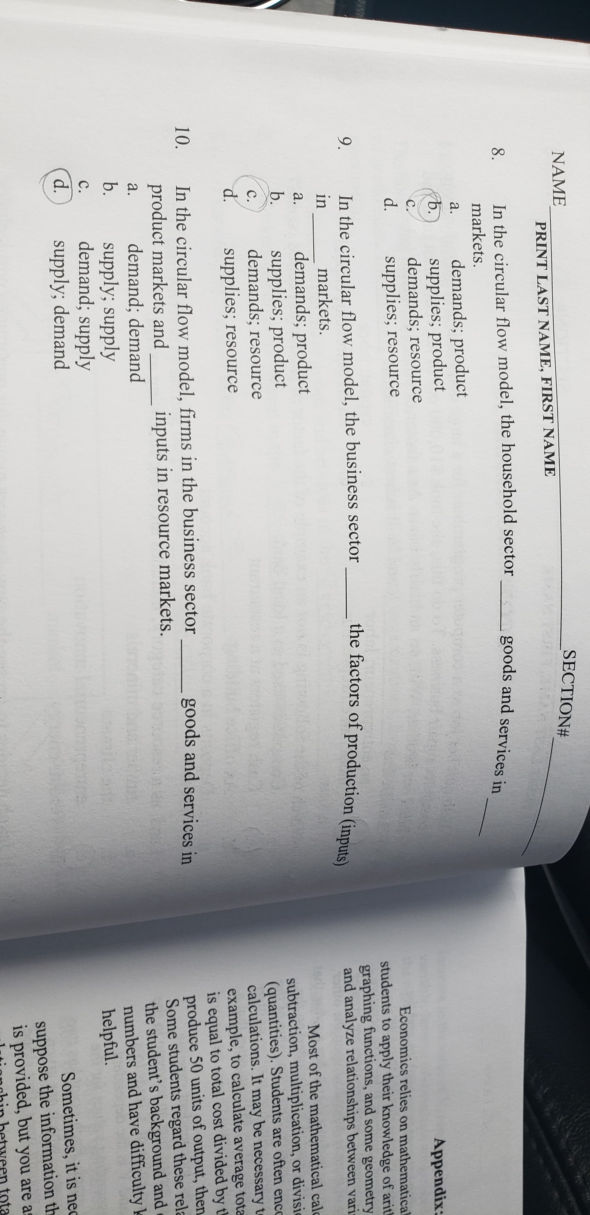 NAME
SECTION#
PRINT LAST NAME, FIRST NAME
In the circular flow model, the household sector goods and services in
8.
markets.
demands; product
supplies; product
demands; resource
a.
b.
Appendix:
C.
d.
supplies; resource
Economics relies on mathematical
students to apply their knowledge of arith
graphing functions, and some geometry
and analyze relationships between varis
In the circular flow model, the business sector
the factors of production (inputs)
9.
in
markets.
demands; product
supplies; product
demands; resource
supplies; resource
a.
Most of the mathematical calc
subtraction, multiplication, or divisic
(quantities). Students are often encc
calculations. It may be necessary te
example, to calculate average tota
is equal to total cost divided by th
produce 50 units of output, then
Some students regard these rela
the student's background and
numbers and have difficulty k
helpful.
b.
C.
d.
In the circular flow model, firms in the business sector
product markets and
demand; demand
supply; supply
demand; supply
supply; demand
10.
goods and services in
inputs in resource markets.
a.
b.
C.
d.
Sometimes, it is nec
suppose the information th
is provided, but you are as
een tota
